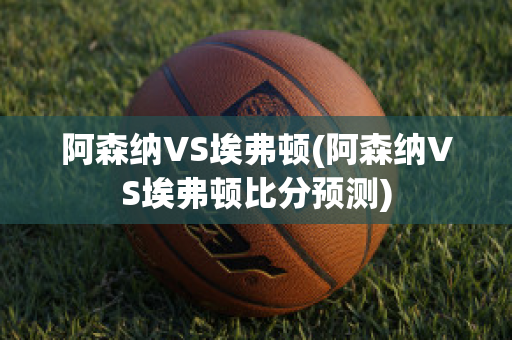 阿森納VS埃弗頓(阿森納VS埃弗頓比分預測)
