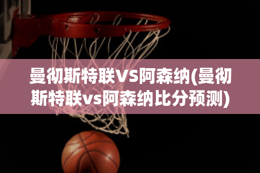 曼徹斯特聯VS阿森納(曼徹斯特聯vs阿森納比分預測)