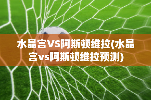 水晶宮VS阿斯頓維拉(水晶宮vs阿斯頓維拉預測)