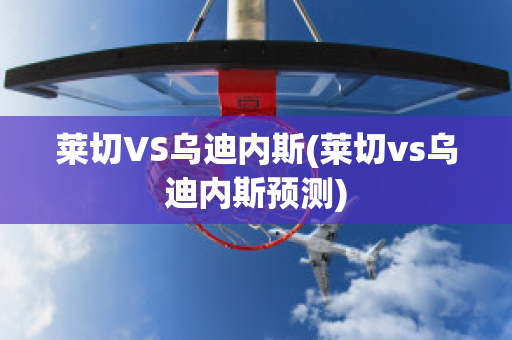 萊切VS烏迪內斯(萊切vs烏迪內斯預測)
