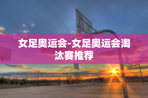 女足奧運會-女足奧運會淘汰賽推薦